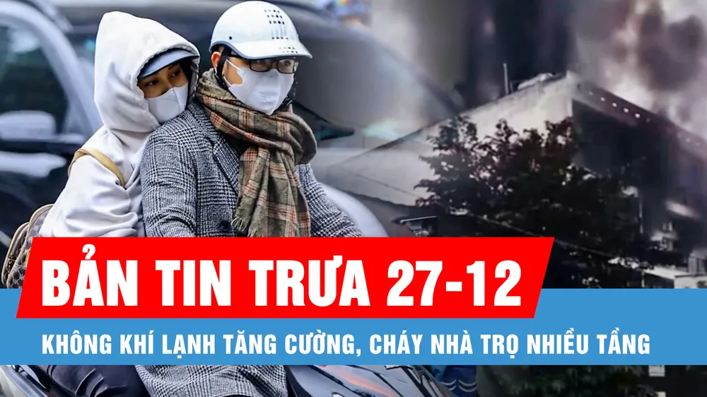 Bản tin trưa 27-12: Không khí lạnh tăng cường; Cháy nhà trọ cao tầng