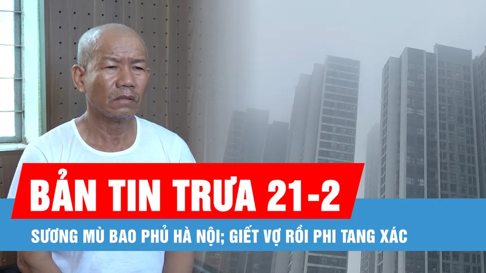 Bản tin trưa 21-2: Sương mù tiếp tục bao phủ Hà Nội; Lời khai của kẻ giết vợ, phi tang xác