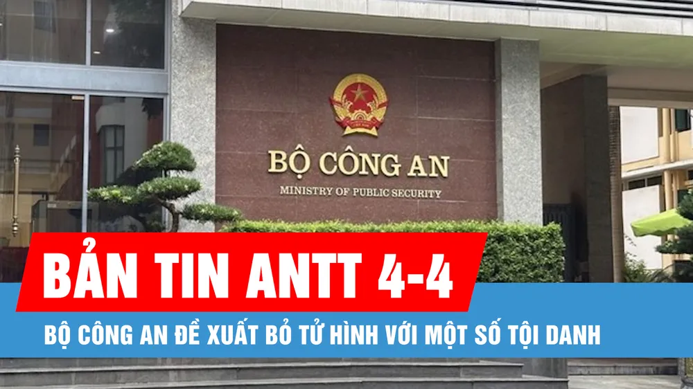 Bản tin ANTT 4-4: Bộ Công an đề xuất bỏ tử hình với một số tội danh