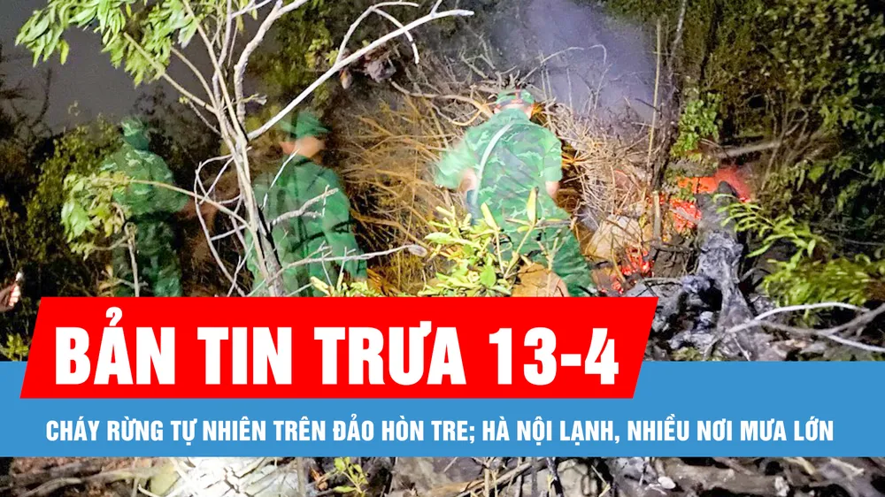 Bản tin trưa 13-4: Cháy rừng tự nhiên trên đảo Hòn Tre; Hà Nội lạnh, nhiều nơi mưa lớn