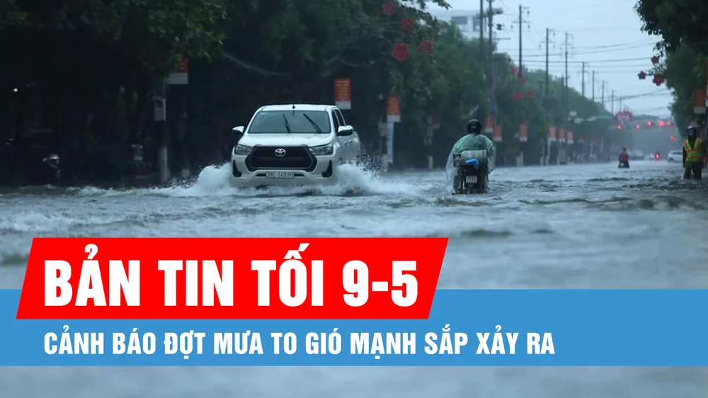 Bản tin tối 9-5: Cảnh báo đợt mưa to gió mạnh sắp xảy ra