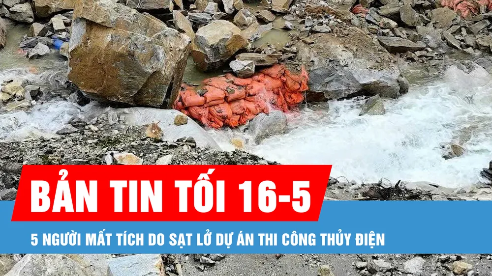 Bản tin tối 16-5: 5 người mất tích do sạt lở dự án thi công thủy điện