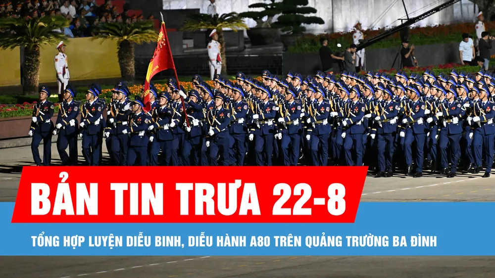 Bản tin trưa 22-8: Tổng hợp luyện diễu binh, diễu hành A80 trên Quảng trường Ba Đình