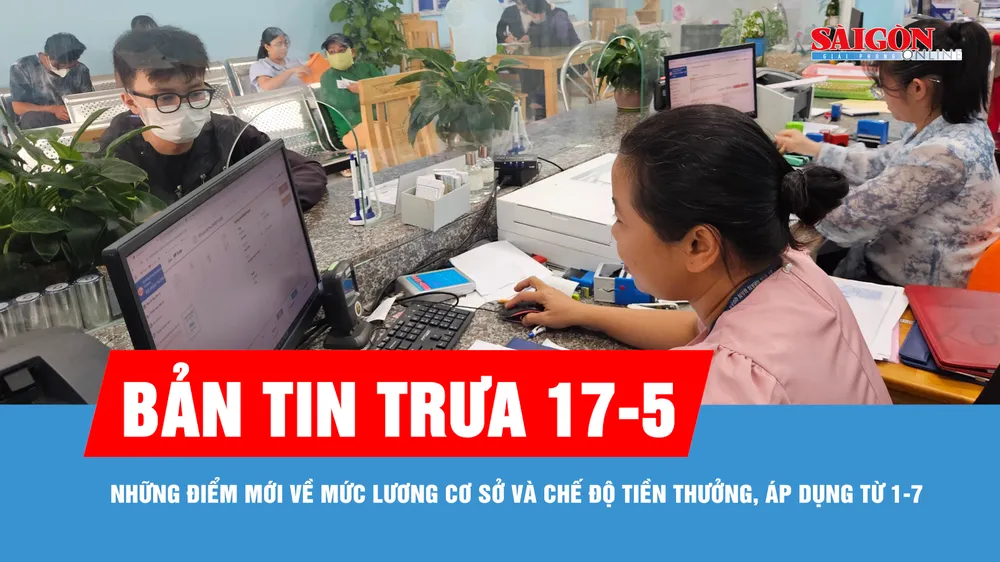 Bản tin trưa 17-5: Những điểm mới về mức lương cơ sở và chế độ tiền thưởng, áp dụng từ 1-7