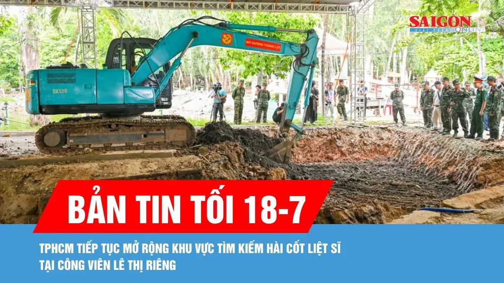 Bản tin tối 18-7: TPHCM tiếp tục mở rộng khu vực tìm kiếm hài cốt liệt sĩ tại Công viên Lê Thị Riêng