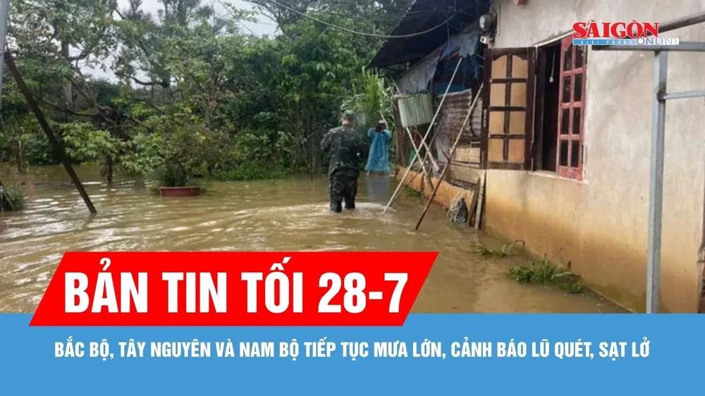 Bản tin tối 28-7: Bắc bộ, Tây Nguyên và Nam bộ tiếp tục mưa lớn, cảnh báo lũ quét, sạt lở