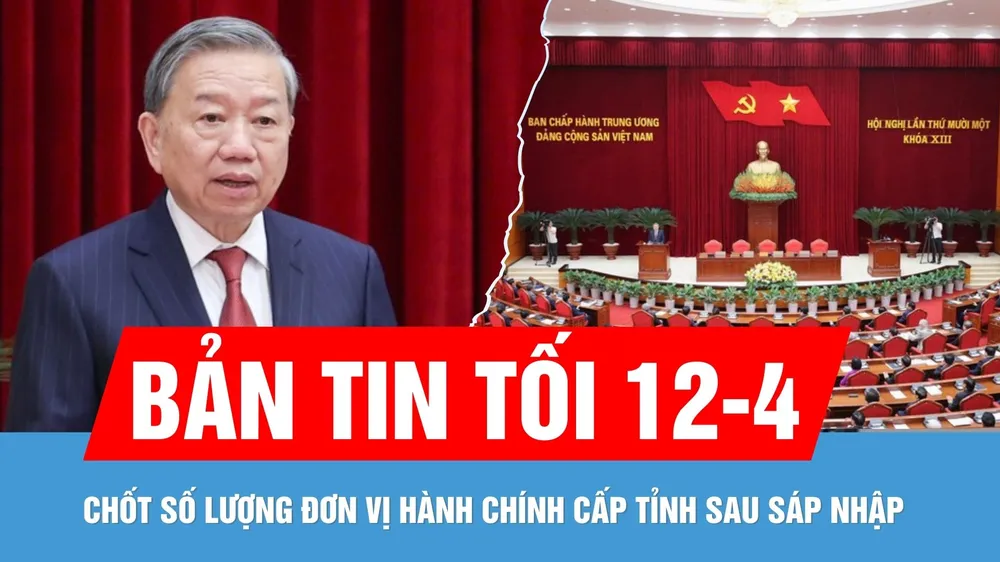 Bản tin tối 12-4: Trung ương thống nhất số lượng đơn vị hành chính cấp tỉnh sau sáp nhập