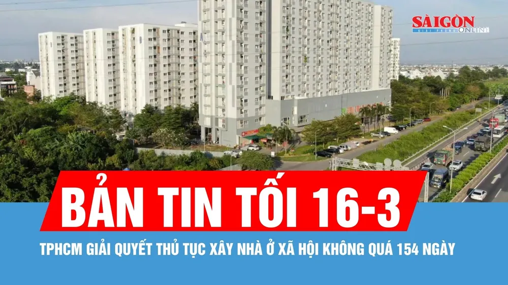 Bản tin tối 16-3: TPHCM giải quyết thủ tục xây nhà ở xã hội không quá 154 ngày