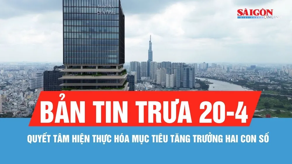 Bản tin trưa 20-4: Quyết tâm hiện thực hóa mục tiêu tăng trưởng hai con số