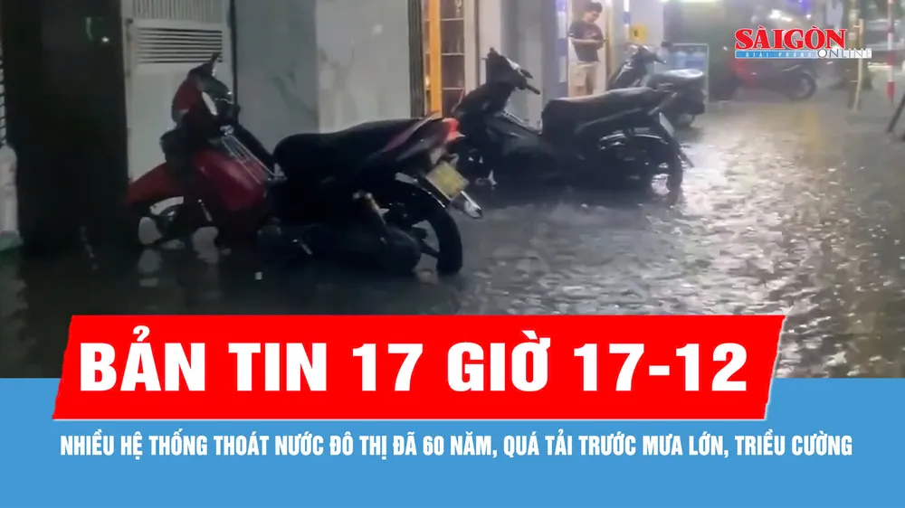 Bản tin 17 giờ 17-12: Nhiều hệ thống thoát nước đô thị đã 60 năm, quá tải trước mưa lớn, triều cường 