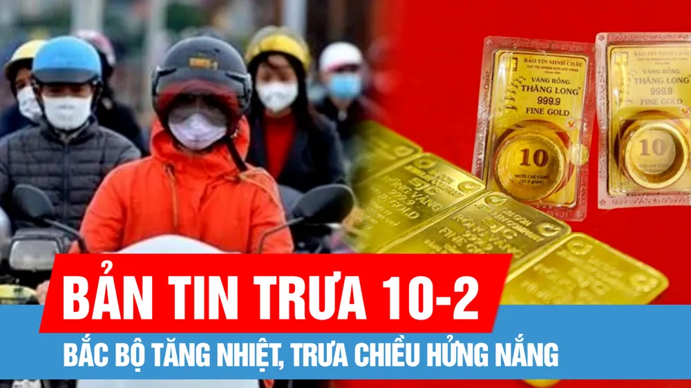 Bản tin trưa 10-2: Bắc bộ tăng nhiệt, trưa chiều hửng nắng; Giá vàng tiếp tục tăng mạnh ngày đầu tuần
