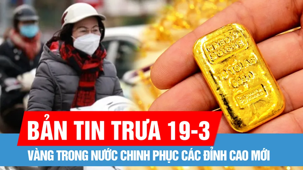 Bản tin trưa 19-3: Vàng trong nước chinh phục các đỉnh cao mới