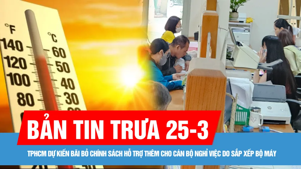 Bản tin trưa 25-3: Đông Nam bộ nắng nóng trên 35 độ C; TPHCM dự kiến bãi bỏ chính sách hỗ trợ thêm cho cán bộ nghỉ việc do sắp xếp bộ máy