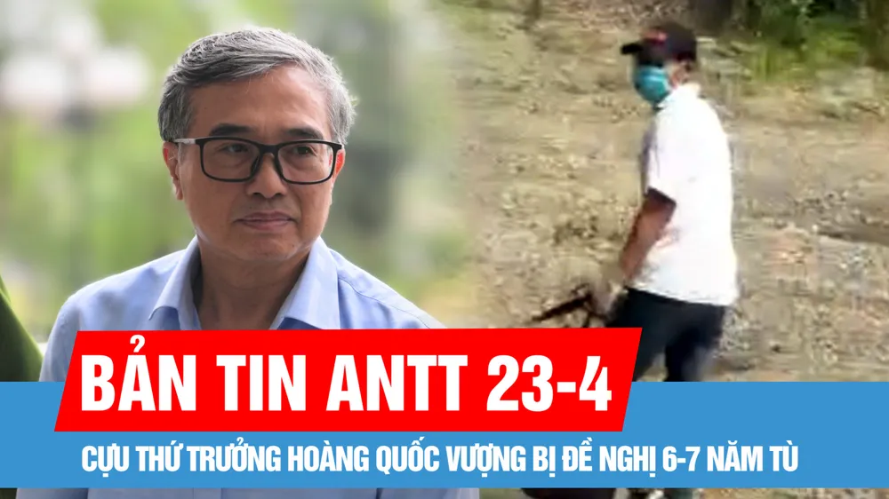 Bản tin ANTT 23-4: Cựu Thứ trưởng Hoàng Quốc Vượng bị đề nghị 6-7 năm tù; Bắt được nghi phạm cướp ngân hàng ở huyện Chương Mỹ