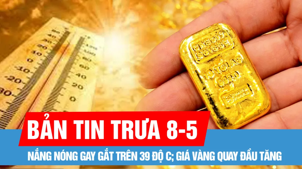 Bản tin trưa 8-5: Nắng nóng gay gắt trên 39 độ C; Giá vàng quay đầu tăng