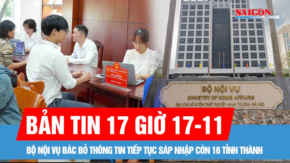 Bản tin 17 giờ 17-11: Bộ Nội vụ bác bỏ thông tin tiếp tục sáp nhập còn 16 tỉnh thành