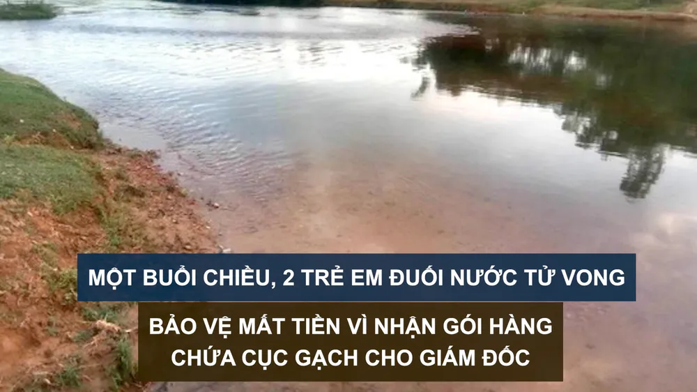 Tin nóng: Một buổi chiều, 2 trẻ em đuối nước tử vong; Bảo vệ mất tiền vì nhận gói hàng chứa cục gạch cho giám đốc