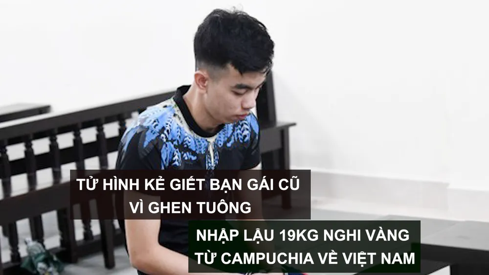 Tin nóng: Tử hình kẻ giết bạn gái cũ vì ghen tuông; Nhập lậu 19kg nghi vàng từ Campuchia về Việt Nam