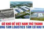 Gỡ khó để Việt Nam trở thành trung tâm logistics tầm cỡ khu vực