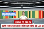 Góc nhìn chuyên gia: Không có đầu ra, ngân hàng tăng lãi suất huy động để làm gì? 