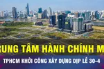 18 GIỜ NGÀY 17-4: TPHCM trình chủ trương xây dựng trung tâm hành chính mới