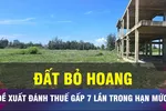 18 GIỜ NGÀY 7-10: Đề xuất đánh thuế đất bỏ hoang gấp 7 lần đất trong hạn mức
