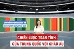 Góc nhìn chuyên gia: Chiến lược đầy toan tính của Trung Quốc với châu Âu