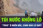 18 GIỜ HÔM NAY: “Túi nước khổng lồ” treo ở miền Bắc, cảnh báo lũ quét