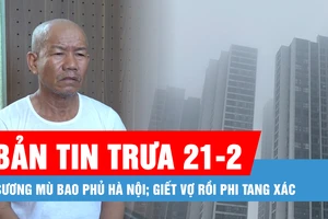 Bản tin trưa 21-2: Sương mù tiếp tục bao phủ Hà Nội; Lời khai của kẻ giết vợ, phi tang xác