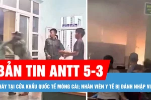 Bản tin ANTT 5-3: Cháy tại Cửa khẩu quốc tế Móng Cái; Nhân viên y tế bị đánh nhập viện