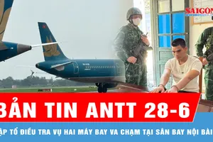 Bản tin ANTT 28-6: Cục Hàng không lập tổ điều tra vụ hai máy bay va chạm tại Sân bay Nội Bài