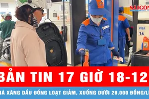 Bản tin 17 giờ 18-12: Giá xăng dầu đồng loạt giảm, xuống dưới 20.000 đồng/lít