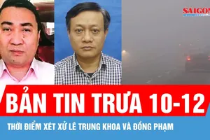 Bản tin trưa 10-12: Thời điểm xét xử Lê Trung Khoa và đồng phạm; Miền Bắc sương mù, miền Trung mưa