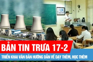 Bản tin trưa 17-2: Triển khai văn bản hướng dẫn về dạy thêm, học thêm; Xây nhà máy điện hạt nhân ở mức độ an toàn nhất, giảm thiểu tối đa rủi ro