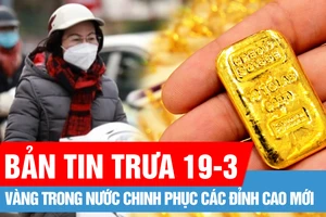 Bản tin trưa 19-3: Vàng trong nước chinh phục các đỉnh cao mới