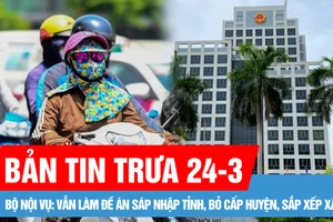 Bản tin trưa 24-3: Bộ Nội vụ: Vẫn làm đề án sáp nhập tỉnh, bỏ cấp huyện, sắp xếp xã; Bắc bộ ngày nắng, Nam bộ có nơi nắng nóng