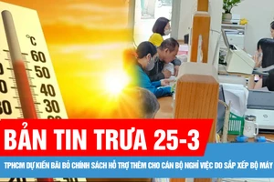 Bản tin trưa 25-3: Đông Nam bộ nắng nóng trên 35 độ C; TPHCM dự kiến bãi bỏ chính sách hỗ trợ thêm cho cán bộ nghỉ việc do sắp xếp bộ máy