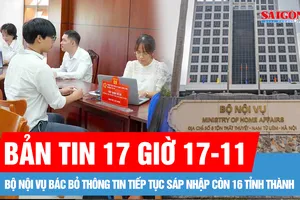 Bản tin 17 giờ 17-11: Bộ Nội vụ bác bỏ thông tin tiếp tục sáp nhập còn 16 tỉnh thành