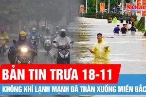 Bản tin trưa 18-11: Sẵn sàng ứng phó mưa lũ với kịch bản xấu nhất, không để bị động, bất ngờ; Không khí lạnh mạnh đã tràn xuống miền Bắc