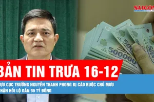Bản tin trưa 16-12: Cựu Cục trưởng Nguyễn Thanh Phong bị cáo buộc chủ mưu nhận hối lộ gần 95 tỷ đồng
