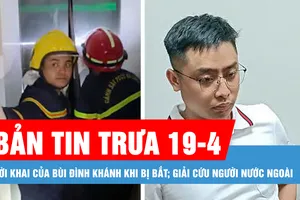 Bản tin trưa 19-4: Lời khai của Bùi Đình Khánh khi bị bắt; Giải cứu người nước ngoài bị mắc kẹt