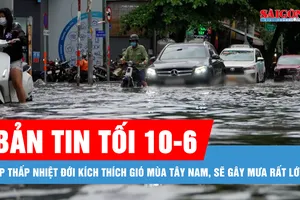Bản tin tối 10-6: Áp thấp nhiệt đới kích thích gió mùa Tây Nam, sẽ gây mưa rất lớn