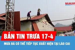 Bản tin trưa 17-4: Mưa đá có thể tiếp tục xuất hiện tại Lào Cai