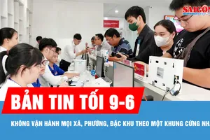 Bản tin tối 9-6: Không vận hành mọi xã, phường, đặc khu theo một khung cứng nhắc