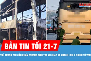 Bản tin tối 21-7: Thủ tướng yêu cầu khẩn trương điều tra nguyên nhân vụ cháy xe khách làm 7 người tử vong