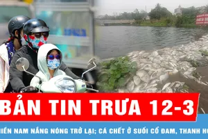 Bản tin trưa 12-3: Miền Nam giảm mưa trái mùa, nắng nóng trở lại; Nguyên nhân cá chết ở suối Cổ Đam, Thanh Hóa