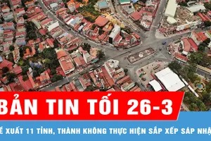 Bản tin tối 26-3: Đề xuất 11 tỉnh, thành không thực hiện sắp xếp sáp nhập