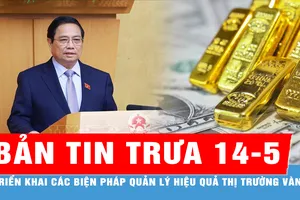 Bản tin trưa 14-5: Thủ tướng chỉ đạo triển khai các biện pháp quản lý hiệu quả thị trường vàng