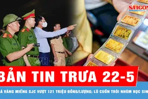 Bản tin trưa 22-5: 500 người xuyên đêm tìm nhóm học sinh bị lũ cuốn; Vàng miếng SJC vượt 121 triệu đồng/lượng