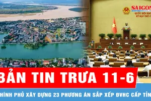 Bản tin trưa 11-6: Chính phủ xây dựng 23 phương án sắp xếp đơn vị hành chính cấp tỉnh